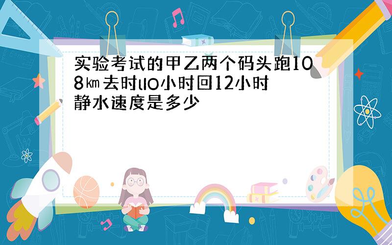 实验考试的甲乙两个码头跑108㎞去时lIO小时回12小时静水速度是多少