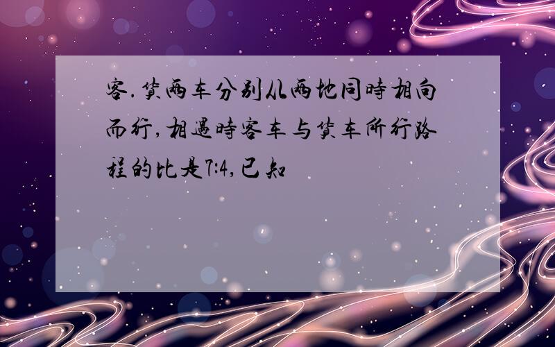 客.货两车分别从两地同时相向而行,相遇时客车与货车所行路程的比是7:4,已知