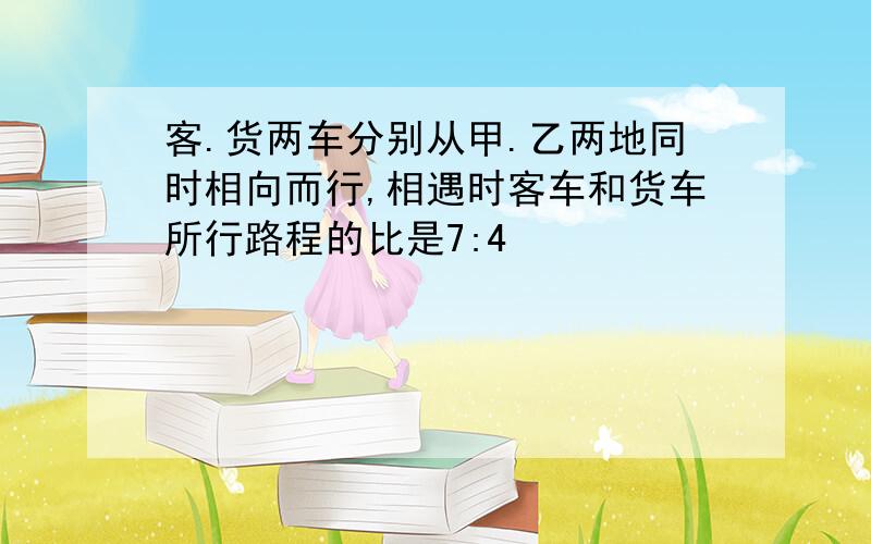 客.货两车分别从甲.乙两地同时相向而行,相遇时客车和货车所行路程的比是7:4