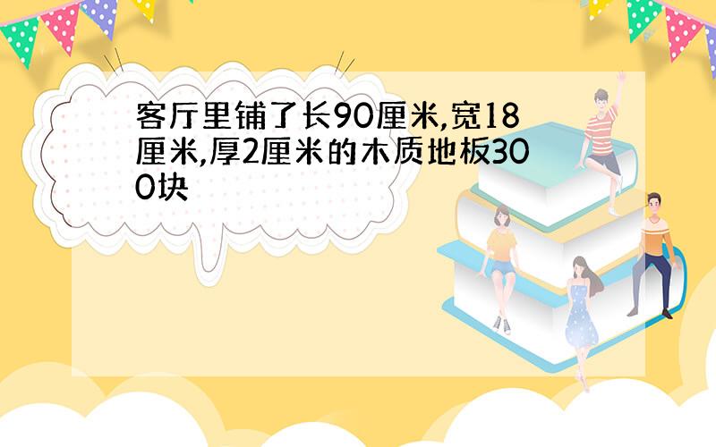 客厅里铺了长90厘米,宽18厘米,厚2厘米的木质地板300块