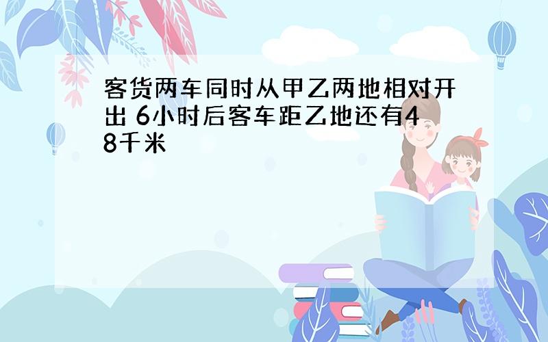 客货两车同时从甲乙两地相对开出 6小时后客车距乙地还有48千米