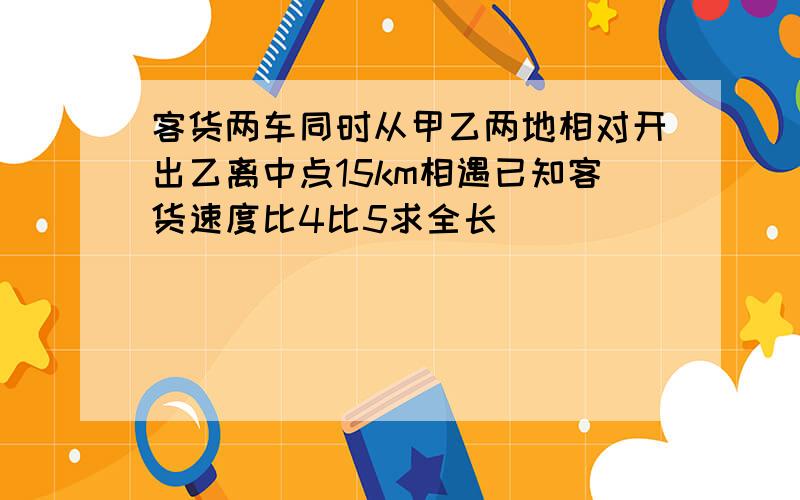 客货两车同时从甲乙两地相对开出乙离中点15km相遇已知客货速度比4比5求全长