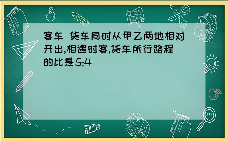 客车 货车同时从甲乙两地相对开出,相遇时客,货车所行路程的比是5:4