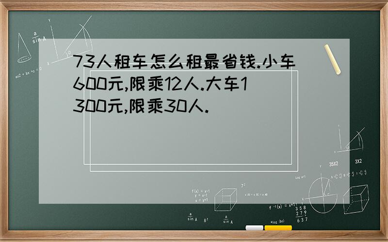 73人租车怎么租最省钱.小车600元,限乘12人.大车1300元,限乘30人.