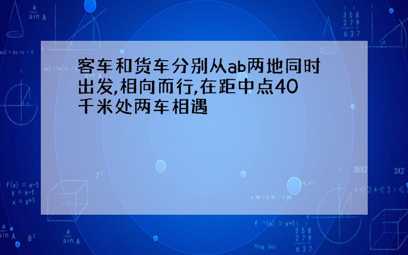 客车和货车分别从ab两地同时出发,相向而行,在距中点40千米处两车相遇