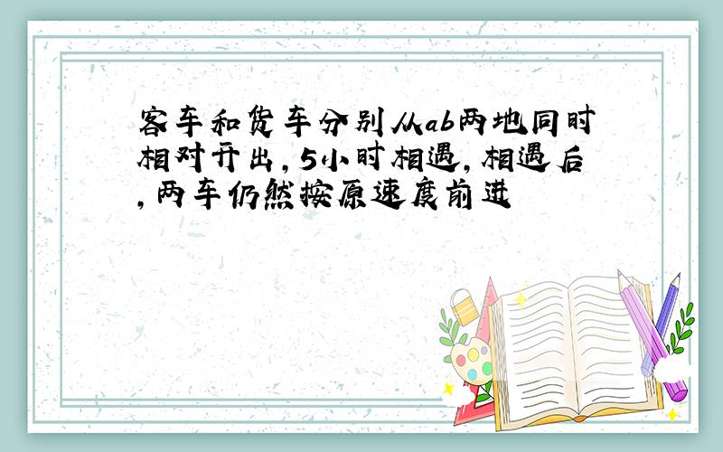 客车和货车分别从ab两地同时相对开出,5小时相遇,相遇后,两车仍然按原速度前进