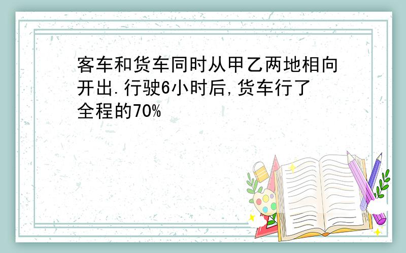 客车和货车同时从甲乙两地相向开出.行驶6小时后,货车行了全程的70%