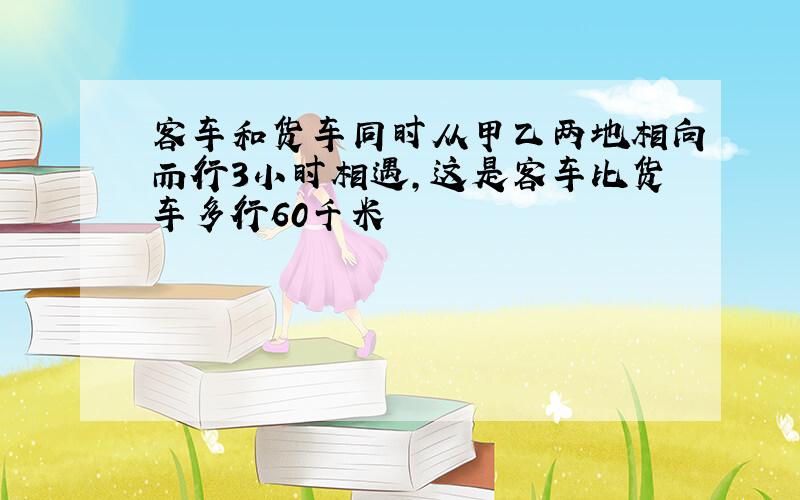 客车和货车同时从甲乙两地相向而行3小时相遇,这是客车比货车多行60千米