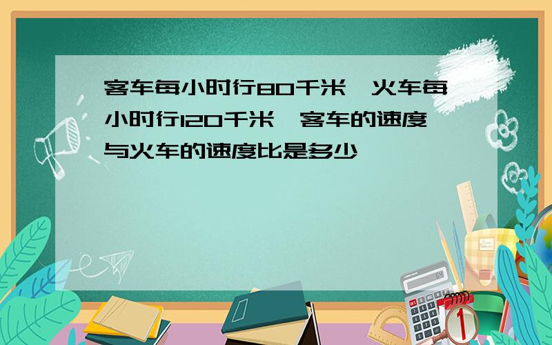 客车每小时行80千米,火车每小时行120千米,客车的速度与火车的速度比是多少