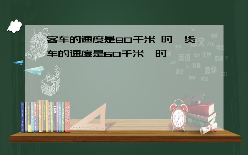 客车的速度是80千米 时,货车的速度是60千米一时