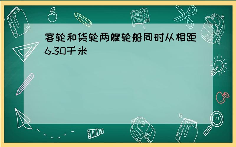 客轮和货轮两艘轮船同时从相距630千米