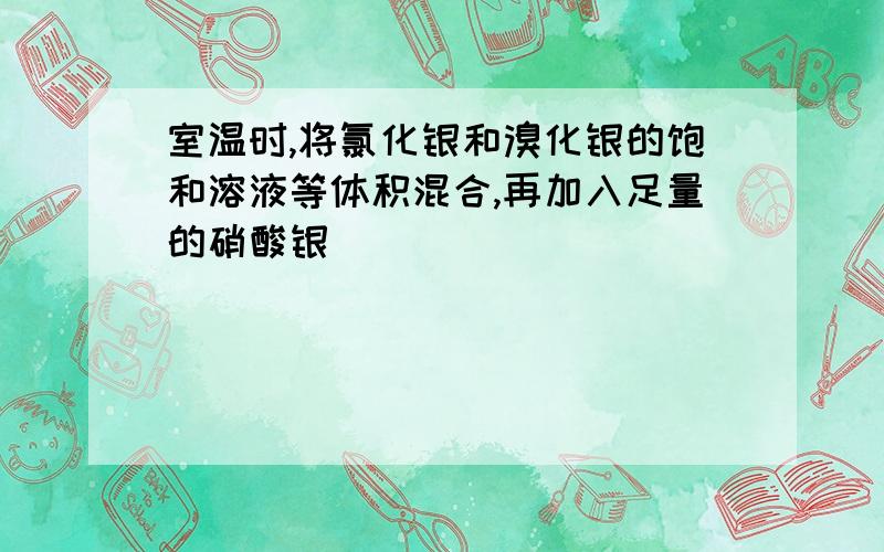 室温时,将氯化银和溴化银的饱和溶液等体积混合,再加入足量的硝酸银