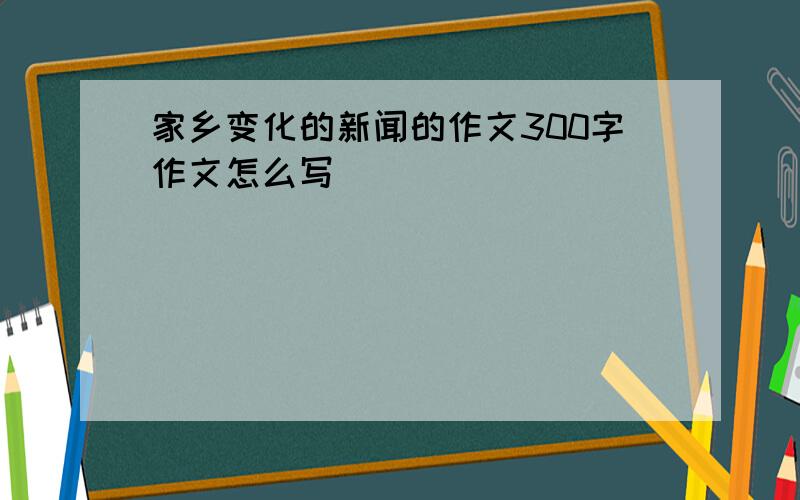 家乡变化的新闻的作文300字作文怎么写