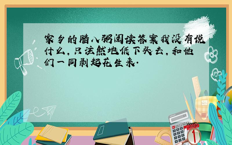 家乡的腊八粥阅读答案我没有说什么,只泫然地低下头去,和他们一同剥起花生来.