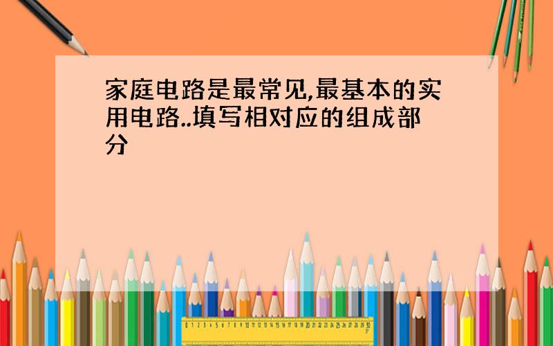 家庭电路是最常见,最基本的实用电路..填写相对应的组成部分