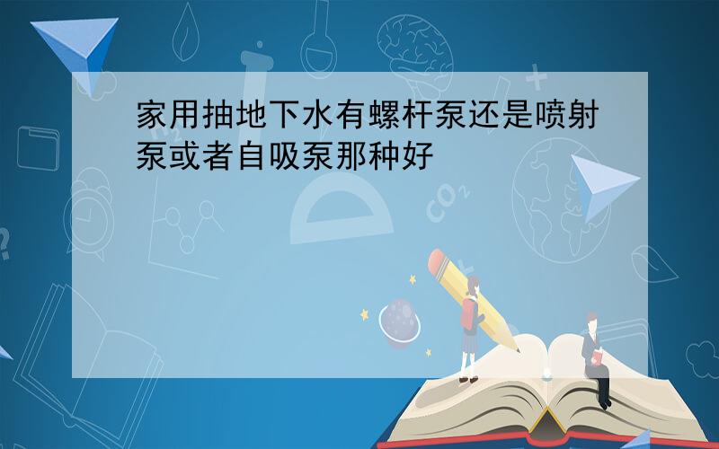 家用抽地下水有螺杆泵还是喷射泵或者自吸泵那种好