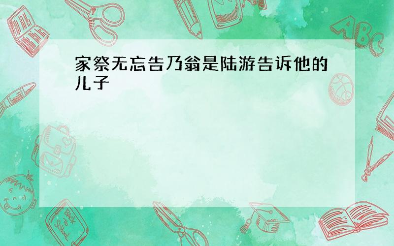 家祭无忘告乃翁是陆游告诉他的儿子