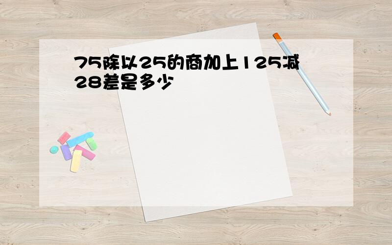 75除以25的商加上125减28差是多少