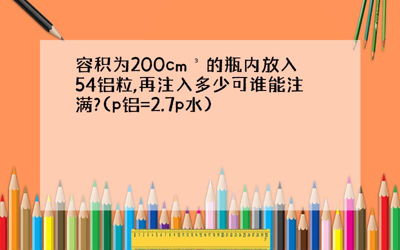 容积为200cm³的瓶内放入54铝粒,再注入多少可谁能注满?(p铝=2.7p水)