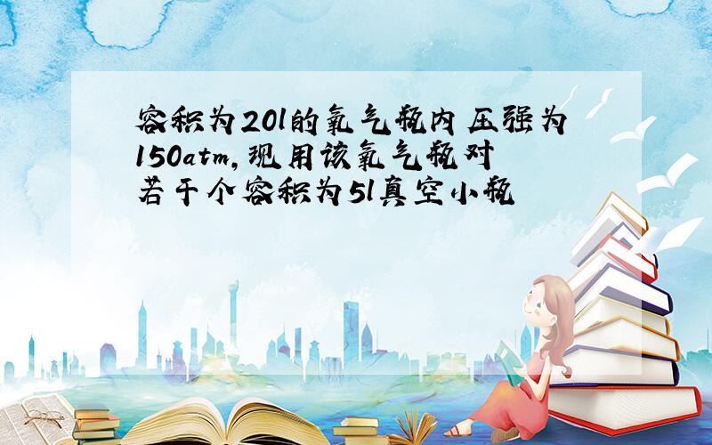 容积为20l的氧气瓶内压强为150atm,现用该氧气瓶对若干个容积为5l真空小瓶