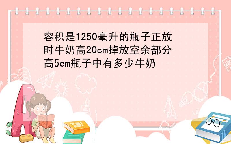 容积是1250毫升的瓶子正放时牛奶高20cm掉放空余部分高5cm瓶子中有多少牛奶