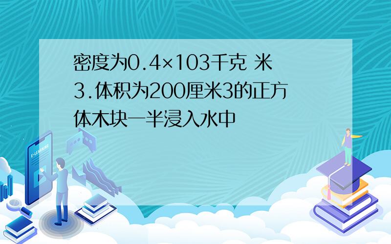 密度为0.4×103千克 米3.体积为200厘米3的正方体木块一半浸入水中