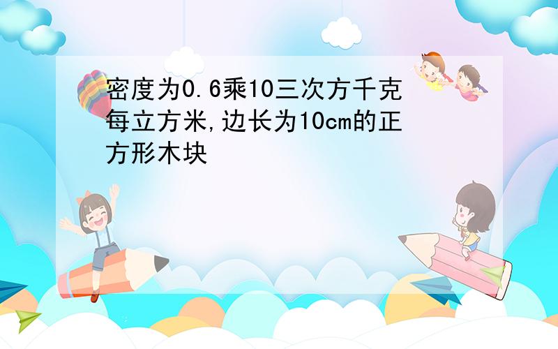 密度为0.6乘10三次方千克每立方米,边长为10cm的正方形木块