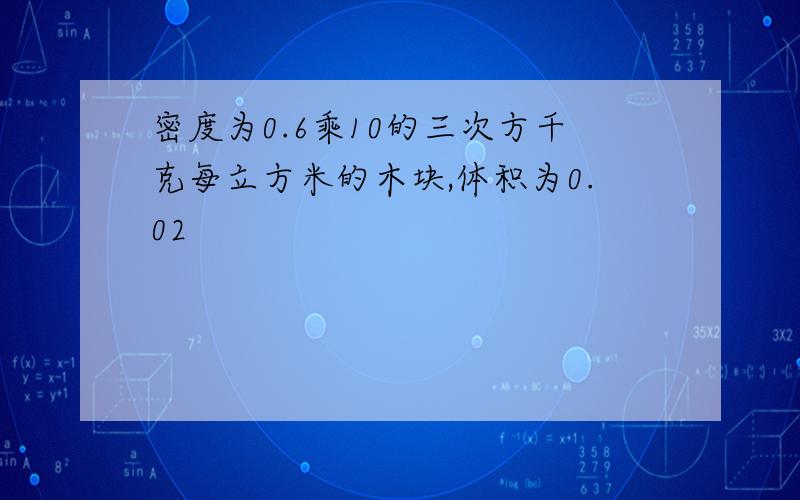 密度为0.6乘10的三次方千克每立方米的木块,体积为0.02