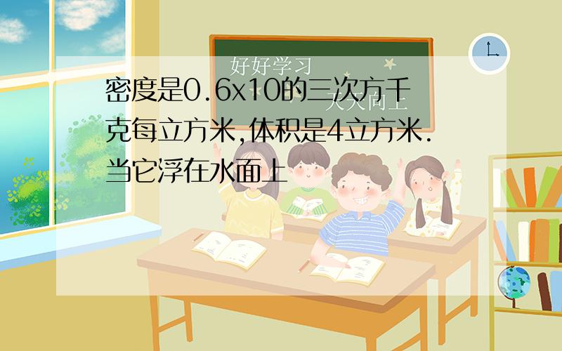 密度是0.6x10的三次方千克每立方米,体积是4立方米.当它浮在水面上