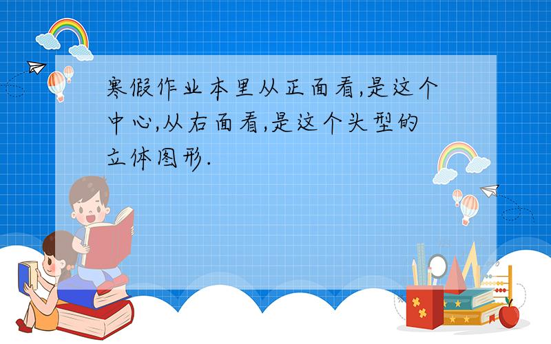 寒假作业本里从正面看,是这个中心,从右面看,是这个头型的立体图形.