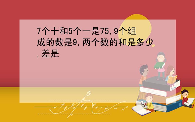 7个十和5个一是75,9个组成的数是9,两个数的和是多少,差是