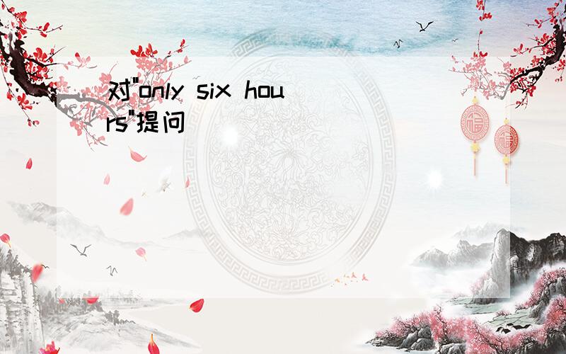 对"only six hours"提问