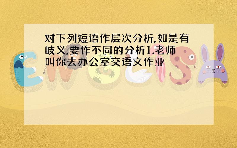 对下列短语作层次分析,如是有岐义,要作不同的分析1.老师叫你去办公室交语文作业