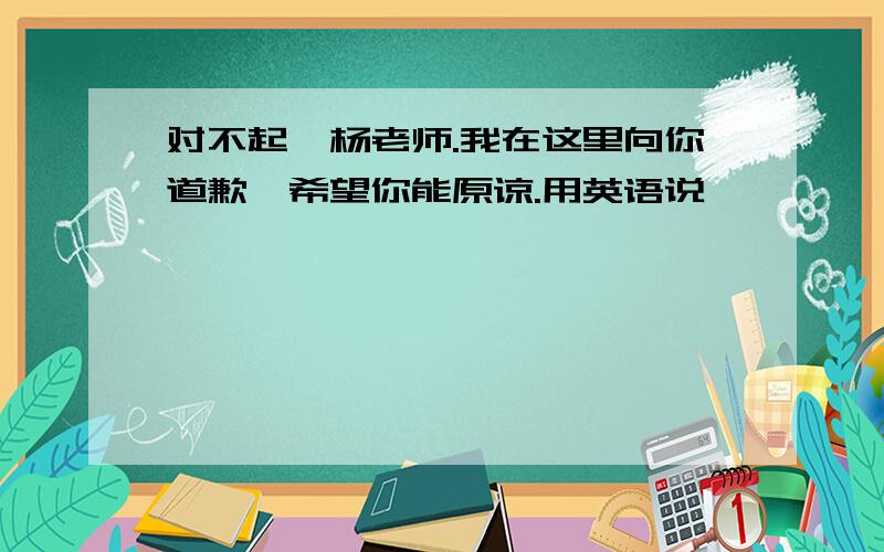 对不起,杨老师.我在这里向你道歉,希望你能原谅.用英语说