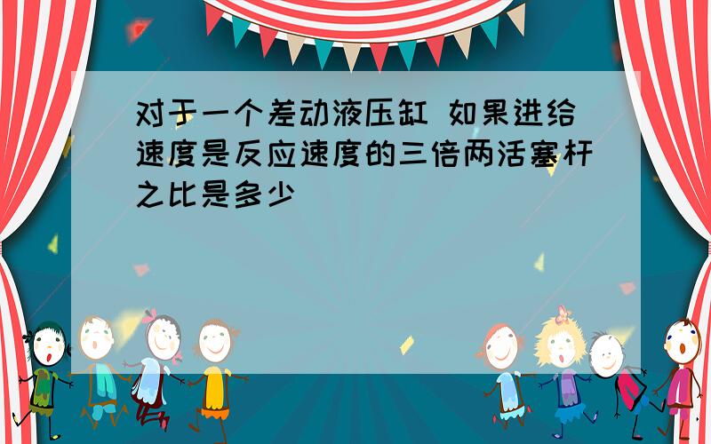 对于一个差动液压缸 如果进给速度是反应速度的三倍两活塞杆之比是多少