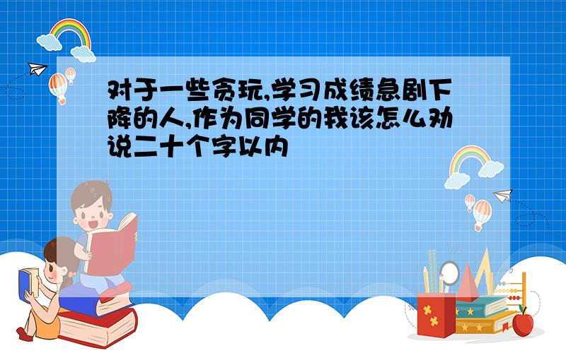 对于一些贪玩,学习成绩急剧下降的人,作为同学的我该怎么劝说二十个字以内