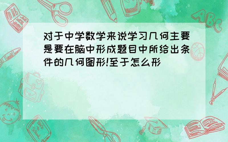 对于中学数学来说学习几何主要是要在脑中形成题目中所给出条件的几何图形!至于怎么形