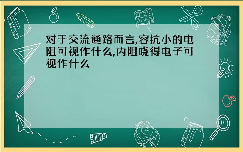 对于交流通路而言,容抗小的电阻可视作什么,内阻晓得电子可视作什么