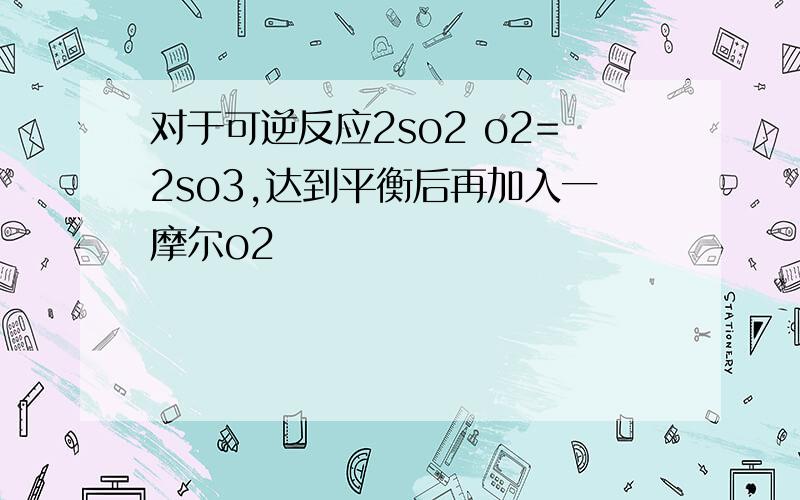 对于可逆反应2so2 o2=2so3,达到平衡后再加入一摩尔o2