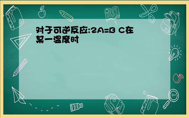 对于可逆反应:2A=B C在某一温度时