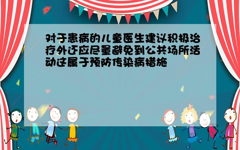 对于患病的儿童医生建议积极治疗外还应尽量避免到公共场所活动这属于预防传染病措施