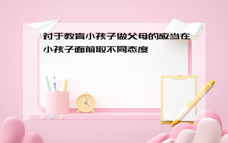 对于教育小孩子做父母的应当在小孩子面前取不同态度