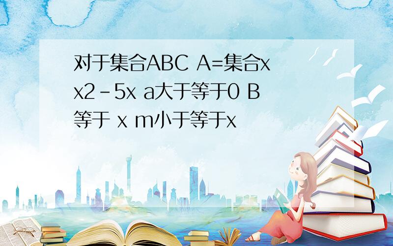 对于集合ABC A=集合x x2-5x a大于等于0 B等于 x m小于等于x