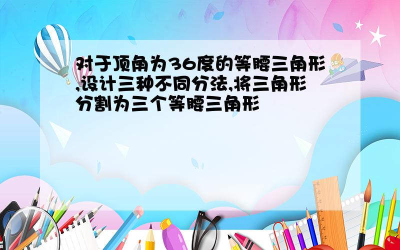 对于顶角为36度的等腰三角形,设计三种不同分法,将三角形分割为三个等腰三角形