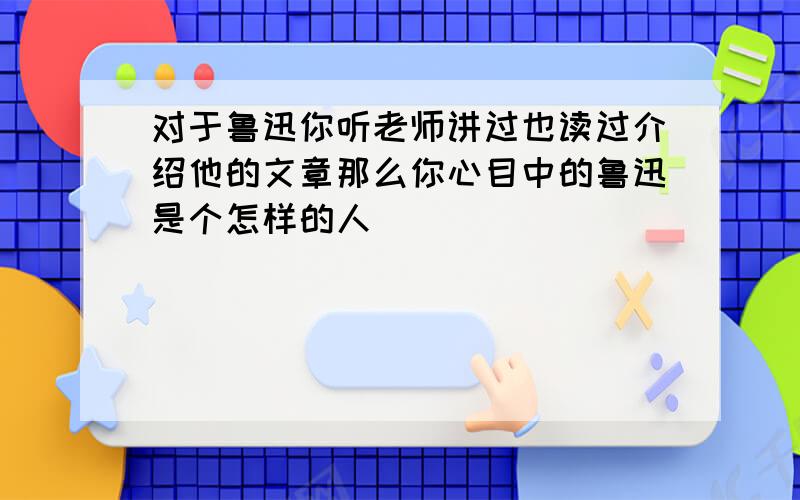 对于鲁迅你听老师讲过也读过介绍他的文章那么你心目中的鲁迅是个怎样的人