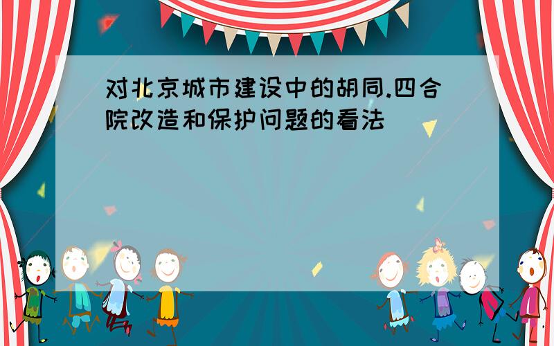 对北京城市建设中的胡同.四合院改造和保护问题的看法