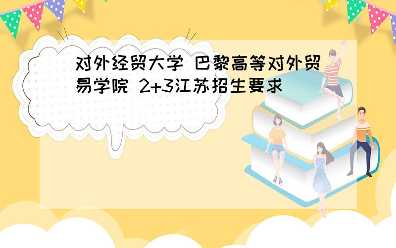 对外经贸大学 巴黎高等对外贸易学院 2+3江苏招生要求