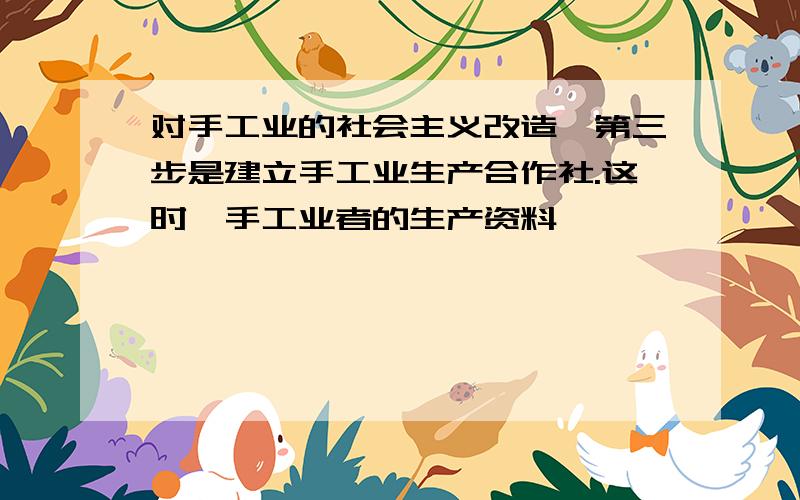 对手工业的社会主义改造,第三步是建立手工业生产合作社.这时,手工业者的生产资料