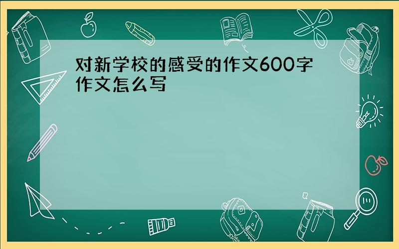 对新学校的感受的作文600字作文怎么写