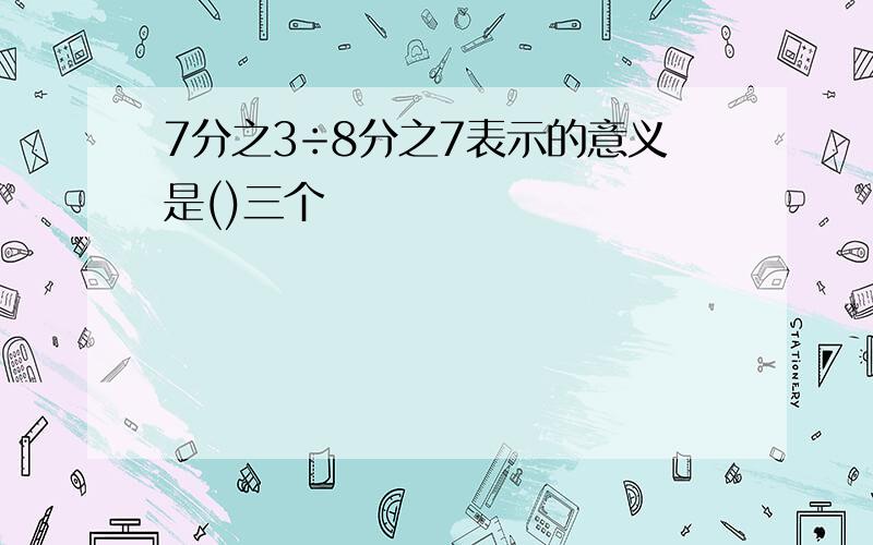 7分之3÷8分之7表示的意义是()三个